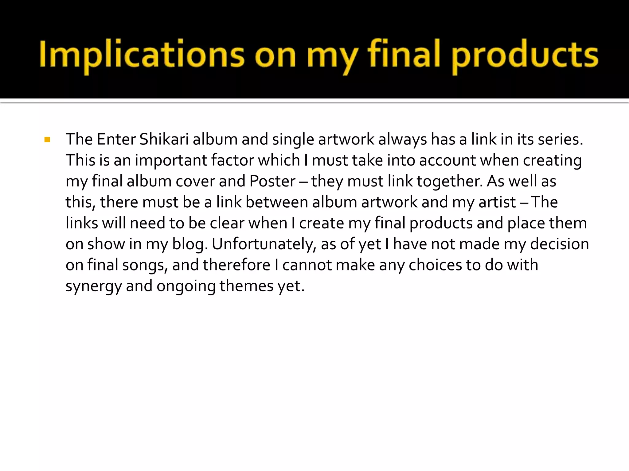 Implications on my final productsThe Enter Shikari album and single artwork always has a link in its series. This is an important factor which I must take into account when creating my final album cover and Poster – they must link together. As well as this, there must be a link between album artwork and my artist – The links will need to be clear when I create my final products and place them on show in my blog. Unfortunately, as of yet I have not made my decision on final songs, and therefore I cannot make any choices to do with synergy and ongoing themes yet.