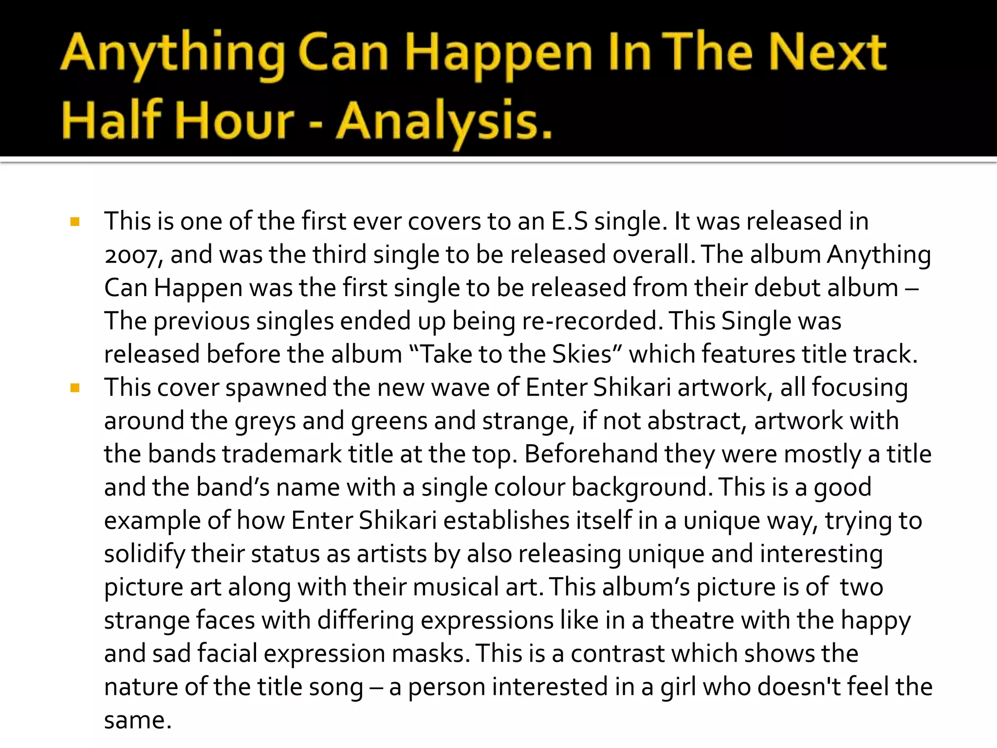 Anything Can Happen In The Next Half Hour - Analysis.This is one of the first ever covers to an E.S single. It was released in 2007, and was the third single to be released overall. The album Anything Can Happen was the first single to be released from their debut album – The previous singles ended up being re-recorded. This Single was released before the album “Take to the Skies” which features title track.This cover spawned the new wave of Enter Shikari artwork, all focusing around the greys and greens and strange, if not abstract, artwork with the bands trademark title at the top. Beforehand they were mostly a title and the band’s name with a single colour background. This is a good example of how Enter Shikari establishes itself in a unique way, trying to solidify their status as artists by also releasing unique and interesting picture art along with their musical art. This album’s picture is of  two strange faces with differing expressions like in a theatre with the happy and sad facial expression masks. This is a contrast which shows the nature of the title song – a person interested in a girl who doesn't feel the same.