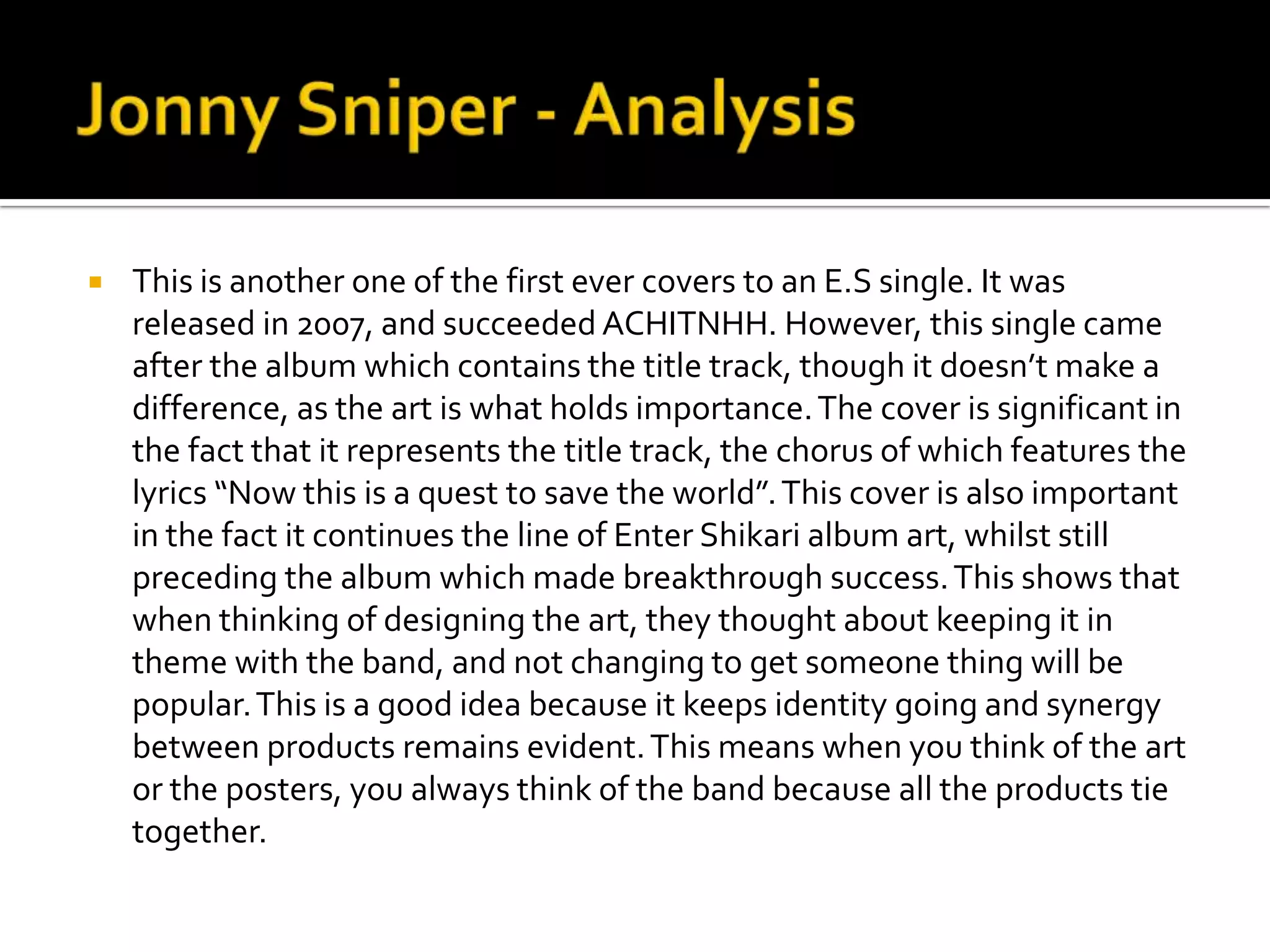 Jonny Sniper - AnalysisThis is another one of the first ever covers to an E.S single. It was released in 2007, and succeeded ACHITNHH. However, this single came after the album which contains the title track, though it doesn’t make a difference, as the art is what holds importance. The cover is significant in the fact that it represents the title track, the chorus of which features the lyrics “Now this is a quest to save the world”. This cover is also important in the fact it continues the line of Enter Shikari album art, whilst still preceding the album which made breakthrough success. This shows that when thinking of designing the art, they thought about keeping it in theme with the band, and not changing to get someone thing will be popular. This is a good idea because it keeps identity going and synergy between products remains evident. This means when you think of the art or the posters, you always think of the band because all the products tie together.