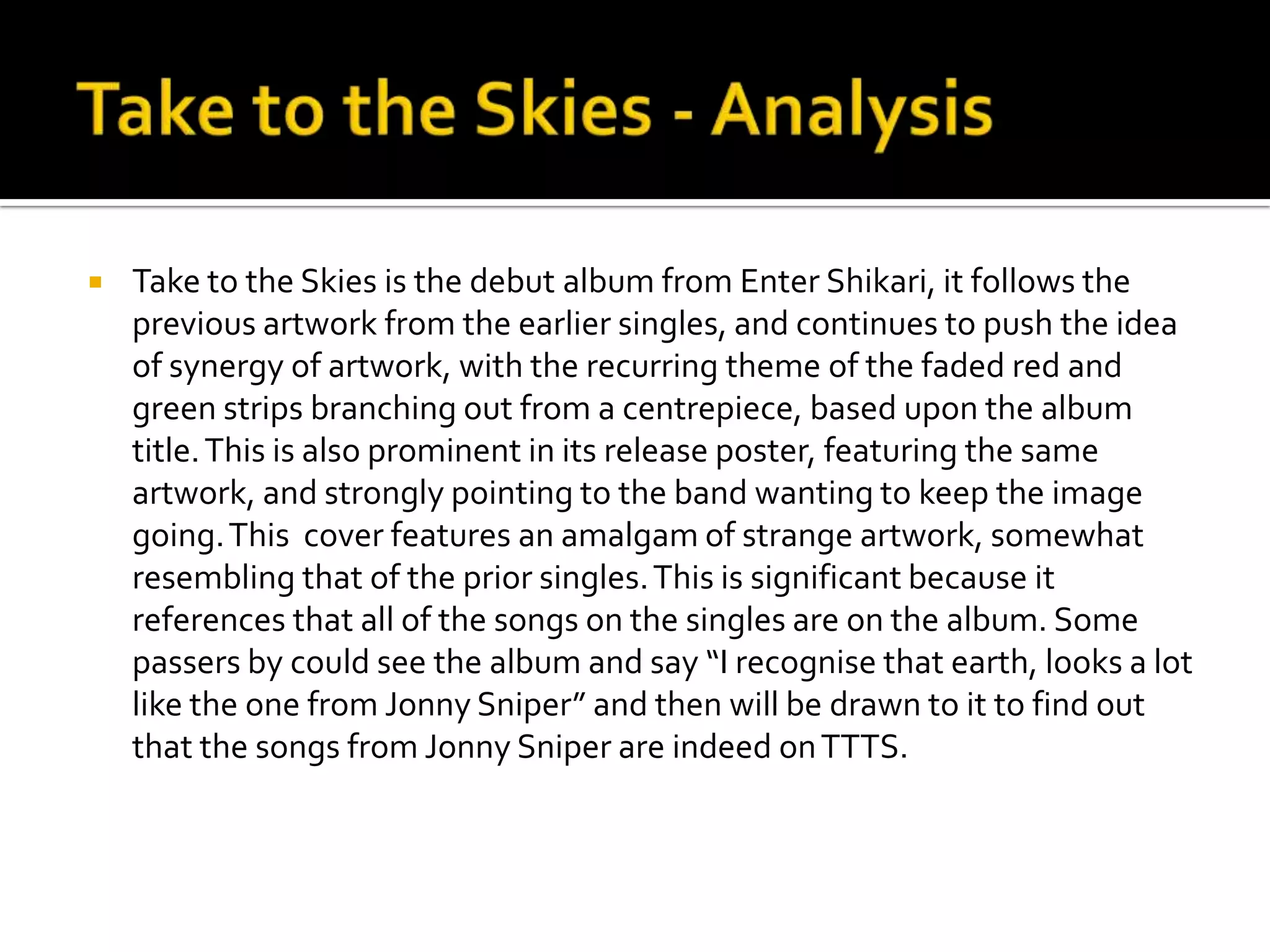 Take to the Skies - AnalysisTake to the Skies is the debut album from Enter Shikari, it follows the previous artwork from the earlier singles, and continues to push the idea of synergy of artwork, with the recurring theme of the faded red and green strips branching out from a centrepiece, based upon the album title. This is also prominent in its release poster, featuring the same artwork, and strongly pointing to the band wanting to keep the image going. This  cover features an amalgam of strange artwork, somewhat resembling that of the prior singles. This is significant because it references that all of the songs on the singles are on the album. Some passers by could see the album and say “I recognise that earth, looks a lot like the one from Jonny Sniper” and then will be drawn to it to find out that the songs from Jonny Sniper are indeed on TTTS.