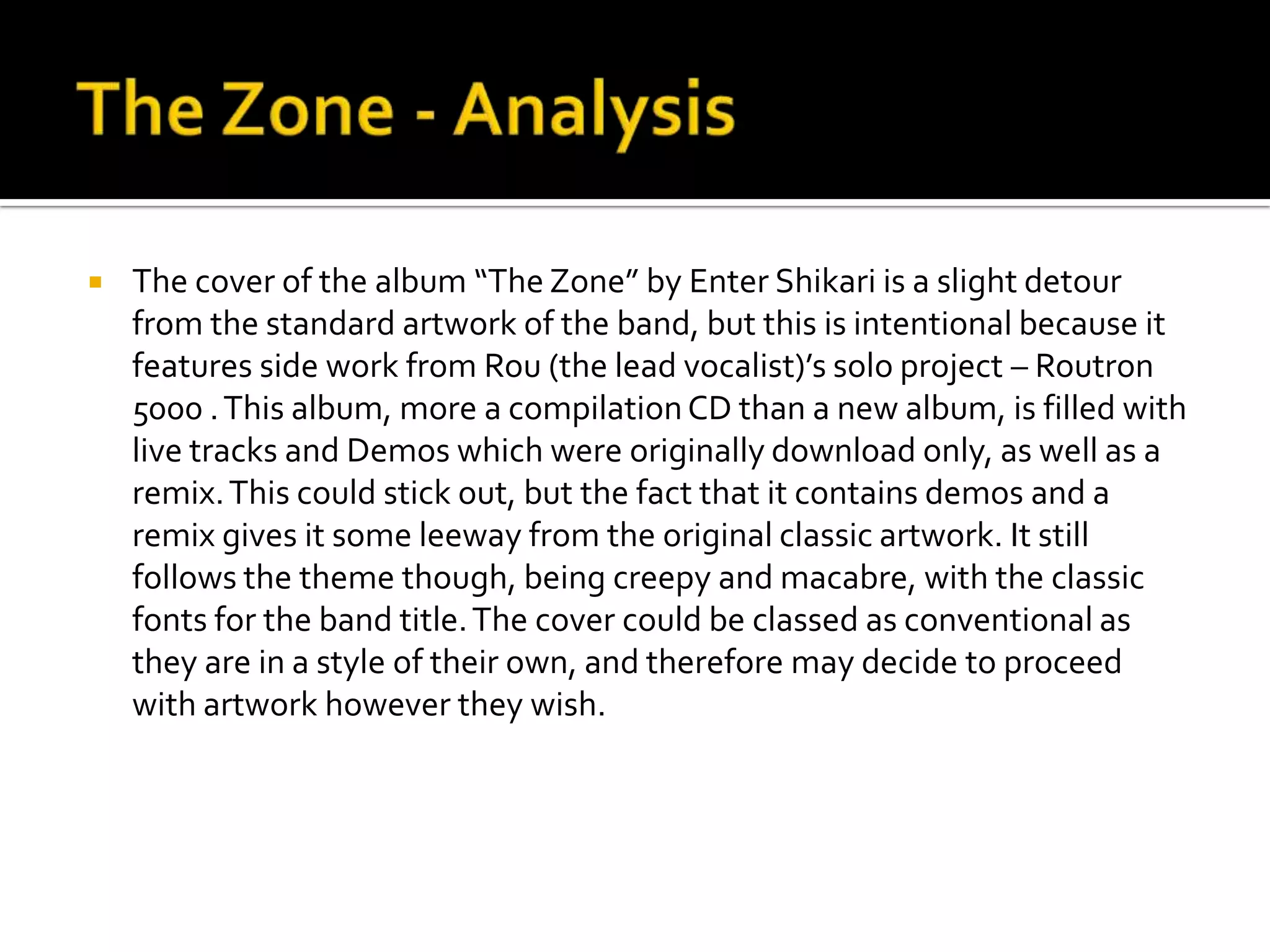 The Zone - AnalysisThe cover of the album “The Zone” by Enter Shikari is a slight detour from the standard artwork of the band, but this is intentional because it features side work from Rou (the lead vocalist)’s solo project – Routron 5000 . This album, more a compilation CD than a new album, is filled with live tracks and Demos which were originally download only, as well as a remix. This could stick out, but the fact that it contains demos and a remix gives it some leeway from the original classic artwork. It still follows the theme though, being creepy and macabre, with the classic fonts for the band title. The cover could be classed as conventional as they are in a style of their own, and therefore may decide to proceed with artwork however they wish.
