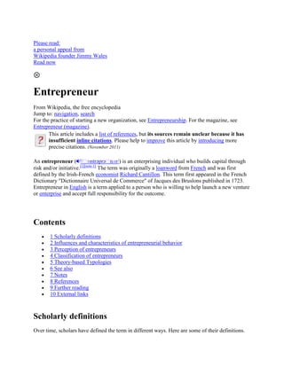Please read:
a personal appeal from
Wikipedia founder Jimmy Wales
Read now




Entrepreneur
From Wikipedia, the free encyclopedia
Jump to: navigation, search
For the practice of starting a new organization, see Entrepreneurship. For the magazine, see
Entrepreneur (magazine).
       This article includes a list of references, but its sources remain unclear because it has
       insufficient inline citations. Please help to improve this article by introducing more
       precise citations. (November 2011)

An entrepreneur ( i/ˌ        ɒntrəprəˌ   nɜr/) is an enterprising individual who builds capital through
                        [1][note 1]
risk and/or initiative.             The term was originally a loanword from French and was first
defined by the Irish-French economist Richard Cantillon. This term first appeared in the French
Dictionary "Dictionnaire Universal de Commerce" of Jacques des Bruslons published in 1723.
Entrepreneur in English is a term applied to a person who is willing to help launch a new venture
or enterprise and accept full responsibility for the outcome.




Contents
       1 Scholarly definitions
       2 Influences and characteristics of entrepreneurial behavior
       3 Perception of entrepreneurs
       4 Classification of entrepreneurs
       5 Theory-based Typologies
       6 See also
       7 Notes
       8 References
       9 Further reading
       10 External links



Scholarly definitions
Over time, scholars have defined the term in different ways. Here are some of their definitions.
 