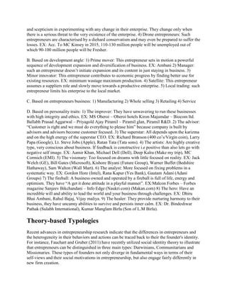 and scepticism in experimenting with any change in their enterprise. They change only when
there is a serious threat to the very existence of the enterprise. 4) Drone entrepreneurs: Such
entrepreneurs are characterised by a diehard conservatism and may even be prepared to suffer the
losses. EX: Acc. To MC Kinsey in 2015, 110-130 million people will be unemployed out of
which 90-100 million people will be Fresher.

B. Based on development angle: 1) Prime mover: This entrepreneur sets in motion a powerful
sequence of development expansion and diversification of business. EX: Ambani 2) Manager:
such an entrepreneur doesn’t initiate expansion and its content in just staying in business. 3)
Minor innovator: This entrepreneur contributes to economic progress by finding better use for
existing resources. EX: minimum wastage maximum production. 4) Satellite: This entrepreneur
assumes a suppliers role and slowly move towards a productive enterprise. 5) Local trading: such
entrepreneur limits his enterprise to the local market.

C. Based on entrepreneurs business: 1) Manufacturing 2) Whole selling 3) Retailing 4) Service

D. Based on personality traits: 1) The improver: They have unwavering to run these businesses
with high integrity and ethics. EX: MS Oberoi – Oberoi hotels Kiron Majumdar – Biocom ltd.
Ballabh Prasad Aggarwal – Priyagold Ajay Piramil – Piramil glan, Piramil R&D. 2) The advisor:
“Customer is right and we must do everything to please him” because company is built by
advisors and advisors become customer focused. 3) The superstar: All depends upon the karizma
and on the high energy of the superstar CEO. EX: Richard Branson (400 co’s/Virgin coin), Larry
Papa (Google), Lt. Steve Jobs (Apple), Ratan Tata (Tata sons). 4) The artists: Are highly creative
type, very conscious about business. If feedback is constructive i.e positive than also lets go with
negative self image. EX: Aamir Khan, Michael Dell (Dell), Deep Kalra (Make my trip), MC
Cormich (EMI). 5) The visionary: Too focused on dreams with little focused on reality. EX: Jack
Welch (GE), Bill Gates (Microsoft), Kishore Biyani (Future Group), Warner Buffet (Bedshire
Hathaway), Sam Walton (Wall Mart). 6) The analyst: More focused on fixing problems in a
systematic way. EX: Gordon Hore (Intel), Rana Kapur (Yes Bank), Gautam Adani (Adani
Groups) 7) The fireball: A business owned and operated by a fireball is full of life, energy and
optimism. They have “A get it done attitude in a playful manner”. EX:Malcon Forbes – Forbes
magazine Sanjeev Bikchandani – Info Edge (Naukri.com) (Makan.com) 8) The hero: Have an
incredible will and ability to lead the world and your business through challenges. EX: Dhiru
Bhai Ambani, Rahul Bajaj, Vijay maliya. 9) The healer: They provide nurturing harmony to their
business, they have uncanny abilities to survive and persists inner calm. EX: Dr. Bindeshwar
Pathak (Sulabh International), Kumar Manglam Birla (Son of L.M Birla).

Theory-based Typologies
Recent advances in entrepreneurship research indicate that the differences in entrepreneurs and
the heterogeneity in their behaviors and actions can be traced back to their the founder's identity.
For instance, Fauchart and Gruber (2011) have recently utilized social identity theory to illustrate
that entrepreneurs can be distinguished in three main types: Darwinians, Communitarians and
Missionaries. These types of founders not only diverge in fundamental ways in terms of their
self-views and their social motivations in entrepreneurship, but also engage fairly differently in
new firm creation.
 