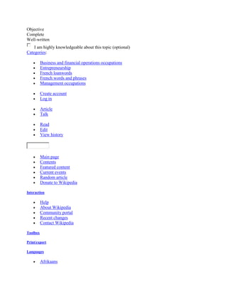 Objective
Complete
Well-written
    I am highly knowledgeable about this topic (optional)
Categories:

          Business and financial operations occupations
          Entrepreneurship
          French loanwords
          French words and phrases
          Management occupations

          Create account
          Log in

          Article
          Talk

          Read
          Edit
          View history



          Main page
          Contents
          Featured content
          Current events
          Random article
          Donate to Wikipedia

Interaction

          Help
          About Wikipedia
          Community portal
          Recent changes
          Contact Wikipedia

Toolbox

Print/export

Languages

          Afrikaans
 