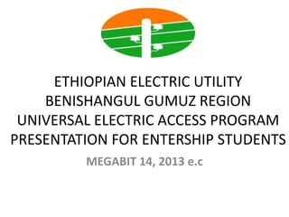 ETHIOPIAN ELECTRIC UTILITY
BENISHANGUL GUMUZ REGION
UNIVERSAL ELECTRIC ACCESS PROGRAM
PRESENTATION FOR ENTERSHIP STUDENTS
MEGABIT 14, 2013 e.c
 