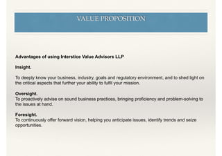 VALUE PROPOSITION
Advantages of using Interstice Value Advisors LLP
Insight.
To deeply know your business, industry, goals and regulatory environment, and to shed light on
the critical aspects that further your ability to fulﬁl your mission.
Oversight.
To proactively advise on sound business practices, bringing proﬁciency and problem-solving to
the issues at hand.
Foresight.
To continuously offer forward vision, helping you anticipate issues, identify trends and seize
opportunities.
 