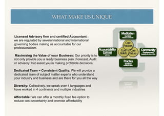 WHAT MAKE US UNIQUE
Licensed Advisory ﬁrm and certiﬁed Accountant :
we are regulated by several national and international
governing bodies making us accountable for our
professionalism.
Maximising the Value of your Business: Our priority is to
not only provide you a ready business plan ,Forecast, Audit
or advisory but assist you in making proﬁtable decisions.
Dedicated Team = Consistent Quality: We will provide a
dedicated team of subject matter experts who understand
your industry and business and are there for you all the way
Diversity: Collectively, we speak over 4 languages and
have worked in 4 continents and multiple industries
Affordable: We can offer a monthly ﬁxed fee option to
reduce cost uncertainty and promote affordability
 