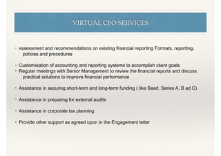 VIRTUAL CFO SERVICES
• Assessment and recommendations on existing ﬁnancial reporting Formats, reporting,
policies and procedures
• Customisation of accounting and reporting systems to accomplish client goals
• Regular meetings with Senior Management to review the ﬁnancial reports and discuss
practical solutions to improve ﬁnancial performance
• Assistance in securing short-term and long-term funding ( like Seed, Series A, B ad C)
• Assistance in preparing for external audits
• Assistance in corporate tax planning
• Provide other support as agreed upon in the Engagement letter
 