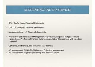 ACCOUNTING AND TAX SERVICES
• CPA / CA Reviewed Financial Statements
• CPA / CA Compiled Financial Statements
• Management use only Financial statements
• Preparation of Financial and Management Reports including year budgets, 5 Years
projections, Pro-Forma Financial Statements, and other Management MIS reports as
needed
• Corporate, Partnership, and Individual Tax Planning
• AR Management, B2B & B2C Billing and Collection Management
• AP Management, Payment processing and internal Control
 