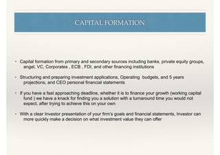 CAPITAL FORMATION
• Capital formation from primary and secondary sources including banks, private equity groups,
angel, VC, Corporates , ECB , FDI, and other ﬁnancing institutions
• Structuring and preparing investment applications, Operating budgets, and 5 years
projections, and CEO personal ﬁnancial statements
• If you have a fast approaching deadline, whether it is to ﬁnance your growth (working capital
fund ) we have a knack for ﬁnding you a solution with a turnaround time you would not
expect, after trying to achieve this on your own
• With a clear Investor presentation of your ﬁrm’s goals and ﬁnancial statements, Investor can
more quickly make a decision on what investment value they can offer
 