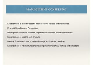 MANAGEMENT CONSULTING
• Establishment of industry speciﬁc internal control Policies and Procedures
• Financial Modelling and Forecasting
• Development of various business segments and divisions on standalone basis
• Enhancement of existing cost structure
• Balance Sheet restructure to reduce leverage and improve cash ﬂow
• Enhancement of internal functions including internal reporting, stafﬁng, and collections
 