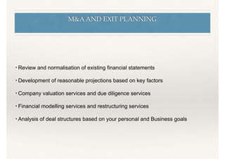 M&A AND EXIT PLANNING
• Review and normalisation of existing ﬁnancial statements
• Development of reasonable projections based on key factors
• Company valuation services and due diligence services
• Financial modelling services and restructuring services
• Analysis of deal structures based on your personal and Business goals
 