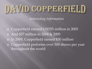 Interesting InformationCopperfield earned USD55 million in 2003And $57 million in 2004 & 2005In 2009, Copperfield earned $30 millionCopperfield performs over 500 shows per year throughout the worldDavid Copperfield