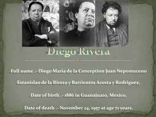 Full name .- Diego Maria de la Conception Juan Nepomuceno Estanislao de la Rivera y Barrientos Acosta y Rodriguez. Date of birth .- 1886 in Guanajuato, Mexico.Date of death .- November 24, 1957 at age 71 years.Diego Rivera
