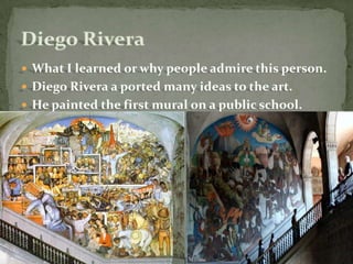 What I learned or why people admire this person.Diego Rivera a ported many ideas to the art.He painted the first mural on a public school. building.Diego Rivera