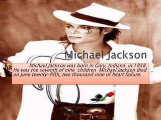 Michael JacksonMichael Jackson was born in Gary, Indiana  in 1958.   He was the seventh of nine  children  Michael Jackson died on June twenty-fifth, two thousand nine of heart failure.