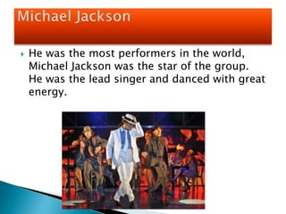 He was the most performers in the world, Michael Jackson was the star of the group.  He was the lead singer and danced with great energy. Michael Jackson
