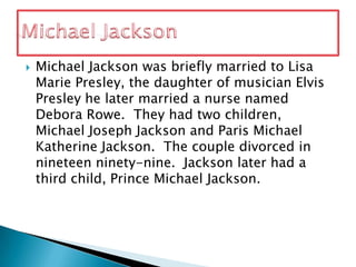 Michael Jackson was briefly married to Lisa Marie Presley, the daughter of musician Elvis Presley he later married a nurse named Debora Rowe.  They had two children, Michael Joseph Jackson and Paris Michael Katherine Jackson.  The couple divorced in nineteen ninety-nine. Jackson later had a third child, Prince Michael Jackson.Michael Jackson