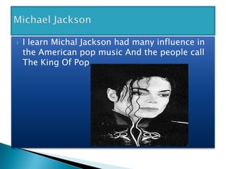 Michael JacksonYour Text HereI learn Michal Jackson had many influence in the American pop music And the people call The King Of Pop