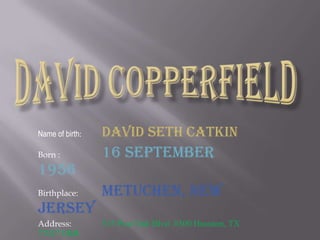 David CopperfieldName of birth:David Seth CatkinBorn :16 September 1956Birthplace:Metuchen, New JerseyAddress:515 Post Oak Blvd. #300 Houston, TX 77027 USA