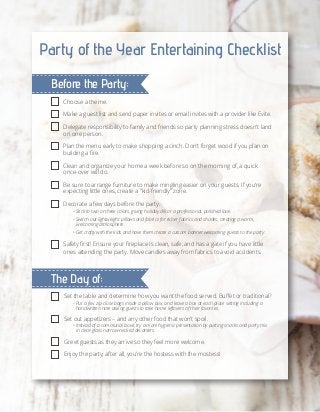 Party of the Year Entertaining Checklist
Before the Party:
Choose a theme.
Make a guest list and send paper invites or email invites with a provider like Evite.
Delegate responsibility to family and friends so party planning stress doesn't land
on one person.
Plan the menu early to make shopping a cinch. Don't forget wood if you plan on
building a fire.
Clean and organize your home a week before so on the morning of, a quick
once-over will do.
Be sure to arrange furniture to make mingling easier on your guests. If you're
expecting little ones, create a "kid-friendly" zone.
Decorate a few days before the party.

• Stick to two or three colors, giving holiday décor a professional, polished look.
• Switch out lightweight pillows and fabrics for richer fabrics and shades, creating a warm,
	 welcoming atmosphere.
• Get crafty with the kids and have them create a custom banner welcoming guests to the party.

Safety first! Ensure your fireplace is clean, safe, and has a gate if you have little
ones attending the party. Move candles away from fabrics to avoid accidents.

The Day of:
Set the table and determine how you want the food served. Buffet or traditional?
• Put a few zip-close bags inside a pillow box, and leave a box at each place setting including a
	 handwritten note asking guests to take home leftovers of their favorites.

Set out appetizers – and any other food that won’t spoil.

• Instead of a communal bowl, try a more hygienic presentation by putting snacks and party mix
	 in clear-glass narrow-necked decanters.

Greet guests as they arrive so they feel more welcome.
Enjoy the party; after all, you’re the hostess with the mostess!

 