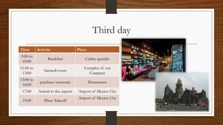 Third day
Time Activite Place
9:00 to
10:00
Breakfast Cielito querido
11:00 to
13:00
farewell event
Complex of our
Company
13:00 to
16:00
purchase souvenirs Downtown
17:00 Arrival to the airport Airport of Mexico City
19:00 Plane Takeoff
Airport of Mexico City
 