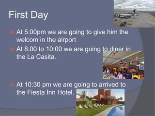 First Day
 At 5:00pm we are going to give him the
welcom in the airport
 At 8:00 to 10:00 we are going to diner in
the La Casita.
 At 10:30 pm we are going to arrived to
the Fiesta Inn Hotel.
 