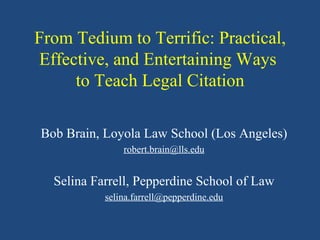 From Tedium to Terrific: Practical, Effective, and Entertaining Ways  to Teach Legal Citation Bob Brain, Loyola Law School Los Angeles [email_address] Selina Farrell, Pepperdine School of Law [email_address] 