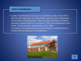 Castle in Sandomierz:

• Castle in Sandomierz was built as a fortified castle on the hill in
  the 10-11th centuries. In 1146-1166 it was the seat of Boleslaw -
  Prince Henry of Sandomierz. After the third partition of Poland
  Austrian invader built it as a prison in 1795 and established court
  there. It had not been closed down until 1959.
  Currently in the restored rooms of the historic building there is
  located District Museum in Sandomierz.
 