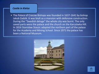 Castle in Kielce

• The Palace of Cracow Bishops was founded in 1637-1641 by bishop
  Jakub Zadzik. It was biult as a mansion with defensive construction.
  During the ‘’Swedish deluge” the whole city was burnt. The only
  saved parts were the palace and the church on the Karczówka Hill.
  In 1816 Stanisław Staszic adapted the northem part of the palace
  for the Academy and Mining School. Since 1971 tha palace has
  been a National Museum.
 
