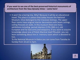 If you want to see one of the best-preserved historical monuments of
architecture from the Vasa dynasty times – come here!

  • It won't be a boring trip. Why? Because it will be an educational
    travel. This place is a palace that today houses the National
    Museum. Once belonged to the Cracovian bishops. The upper
    floor rooms have original interior decorations with beam ceilings,
    ceiling frescoes on walls. In this museum there are many
    exhibitions including period interiors (17th-18th cc.), old
    European and Far East arms and weaponry. If you want to acquire
    knowledge about one of Polish Marshal Józef Piłsudski you can
    learn something about him in memory room which is devoted to
    him.
    To the National Museum in Kielce you can come from Tuesday to
    Sunday from 10 am to 6pm.
 