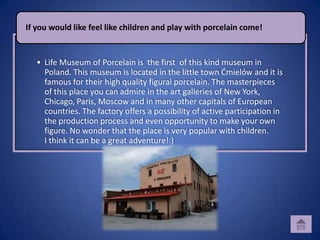 If you would like feel like children and play with porcelain come!


   • Life Museum of Porcelain is the first of this kind museum in
     Poland. This museum is located in the little town Dmielów and it is
     famous for their high quality figural porcelain. The masterpieces
     of this place you can admire in the art galleries of New York,
     Chicago, Paris, Moscow and in many other capitals of European
     countries. The factory offers a possibility of active participation in
     the production process and even opportunity to make your own
     figure. No wonder that the place is very popular with children.
     I think it can be a great adventure!:)
 