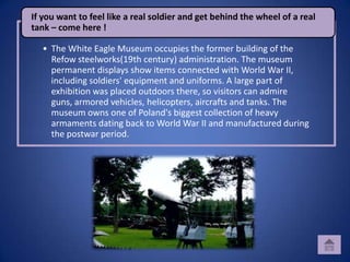 If you want to feel like a real soldier and get behind the wheel of a real
tank – come here !

  • The White Eagle Museum occupies the former building of the
    Refow steelworks(19th century) administration. The museum
    permanent displays show items connected with World War II,
    including soldiers' equipment and uniforms. A large part of
    exhibition was placed outdoors there, so visitors can admire
    guns, armored vehicles, helicopters, aircrafts and tanks. The
    museum owns one of Poland's biggest collection of heavy
    armaments dating back to World War II and manufactured during
    the postwar period.
 