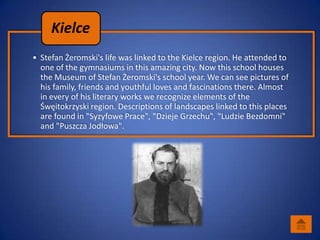 Kielce
• Stefan Żeromski's life was linked to the Kielce region. He attended to
  one of the gymnasiums in this amazing city. Now this school houses
  the Museum of Stefan Żeromski's school year. We can see pictures of
  his family, friends and youthful loves and fascinations there. Almost
  in every of his literary works we recognize elements of the
  Śwęitokrzyski region. Descriptions of landscapes linked to this places
  are found in "Syzyfowe Prace", "Dzieje Grzechu", "Ludzie Bezdomni"
  and "Puszcza Jodłowa".
 