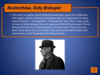 Bodzechów, Doły Biskupie
• This town is a place where Witold Gombrowicz spent his childhood.
  This region and his amazing landscapes were an inspiration to many
  scenes found in : "Pornografia", "Ferdydurke" and "Zlub". Every year,
  in June, in Doły Biskupie there is organized Witold Gombrowicz Picnic
  where performances and exibitions are presented. The tourist can
  learn more about this artist when they overcome trail for bikes and
  cars known as the Świętokszyski Literary Route.
 