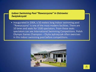 Indoor Swimming Pool “Rawszczyzna” in Ostrowiec
Świętokrzyski

• Inaugurated In 2004, a 50 meters long indoor swimming pool
  ‘’Rawszczyzna” is one of the most modern facilities. There are
  10 lanes and seats for 1500 spectators. From these seats
  spectators can see International Swimming Competitions. Polish
  Olympic Games Champion – Otylia Jędrzejczak often exercises
  in this indoor swimming pool before competitions.
 