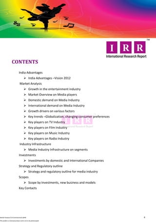 CONTENTS
                              India Advantages
                                       India Advantages –Vision 2012
                               Market Analysis
                                       Growth in the entertainment industry
                                       Market Overview on Media players
                                       Domestic demand on Media Industry
                                       International demand on Media Industry
                                       Growth drivers on various factors
                                       Key trends –Globalization, changing consumer preferences
                                       Key players on TV Industry
                                       Key players on Film Industry
                                       Key players on Music Industry
                                       Key players on Radio Industry
                               Industry Infrastructure
                                       Media Industry Infrastructure on segments
                              Investments
                                       Investments by domestic and International Companies
                              Strategy and Regulatory outline
                                       Strategy and regulatory outline for media industry
                              Scopes
                                       Scope by Investments, new business and models
                              Key Contacts




Market Research OI Entertainment @IRR                                                              4
This profile is a licensed product and is not to be photocopied
 