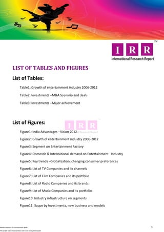 LIST OF TABLES AND FIGURES
                   List of Tables:
                              Table1: Growth of entertainment industry 2006-2012

                              Table2: Investments –M&A Scenario and deals

                              Table3: Investments –Major achievement




                   List of Figures:
                              Figure1: India Advantages –Vision 2012

                              Figure2: Growth of entertainment industry 2006-2012

                              Figure3: Segment on Entertainment Factory

                              Figure4: Domestic & International demand on Entertainment Industry

                              Figure5: Key trends –Globalization, changing consumer preferences

                              Figure6: List of TV Companies and its channels

                              Figure7: List of Film Companies and its portfolio

                              Figure8: List of Radio Companies and its brands

                              Figure9: List of Music Companies and its portfolio

                              Figure10: Industry infrastructure on segments

                              Figure11: Scope by Investments, new business and models




Market Research OI Entertainment @IRR                                                              5
This profile is a licensed product and is not to be photocopied
 