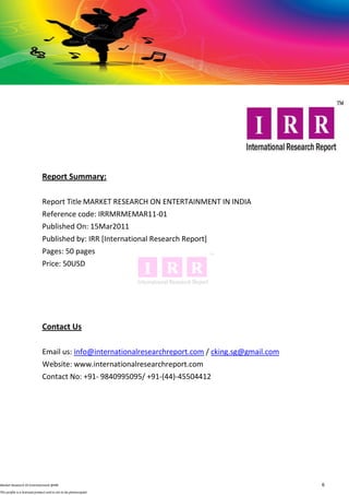 Report Summary:

                              Report Title MARKET RESEARCH ON ENTERTAINMENT IN INDIA
                              Reference code: IRRMRMEMAR11-01
                              Published On: 15Mar2011
                              Published by: IRR [International Research Report]
                              Pages: 50 pages
                              Price: 50USD




                              Contact Us

                              Email us: info@internationalresearchreport.com / cking.sg@gmail.com
                              Website: www.internationalresearchreport.com
                              Contact No: +91- 9840995095/ +91-(44)-45504412




Market Research OI Entertainment @IRR                                                               6
This profile is a licensed product and is not to be photocopied
 