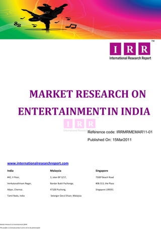MARKET RESEARCH ON
                            ENTERTAINMENT IN INDIA
                                                                                                   Reference code: IRRMRMEMAR11-01

                                                                                                   Published On: 15Mar2011




           www.internationalresearchreport.com
           India                                                  Malaysia                             Singapore

           #42, II Floor,                                         3, Jalan BP 3/17,                    7500ª Beach Road

           Venkatarathinam Nagar,                                 Bandar Bukit Puchonga,               #08-313, the Plaza

           Adyar, Chennai.                                        47100 Puchong,                       Singapore 199591

           Tamil Nadu, India                                      Selangor Darul Ehsan, Malaysia




Market Research on Entertainment @IRR

This profile is a licensed product and is not to be photocopied
 