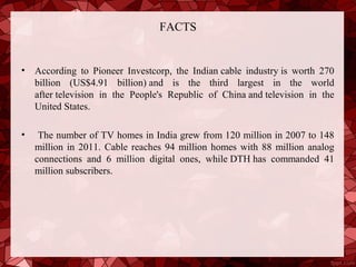 FACTS


•   According to Pioneer Investcorp, the Indian cable industry is worth 270
    billion (US$4.91 billion) and is the third largest in the world
    after television in the People's Republic of China and television in the
    United States.

•    The number of TV homes in India grew from 120 million in 2007 to 148
    million in 2011. Cable reaches 94 million homes with 88 million analog
    connections and 6 million digital ones, while DTH has commanded 41
    million subscribers.
 