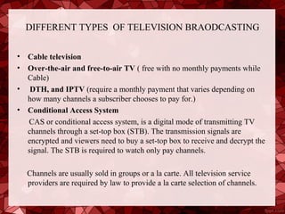 DIFFERENT TYPES OF TELEVISION BRAODCASTING


•   Cable television
•   Over-the-air and free-to-air TV ( free with no monthly payments while
    Cable)
•    DTH, and IPTV (require a monthly payment that varies depending on
    how many channels a subscriber chooses to pay for.)
•   Conditional Access System
    CAS or conditional access system, is a digital mode of transmitting TV
    channels through a set-top box (STB). The transmission signals are
    encrypted and viewers need to buy a set-top box to receive and decrypt the
    signal. The STB is required to watch only pay channels.

    Channels are usually sold in groups or a la carte. All television service
    providers are required by law to provide a la carte selection of channels.
 