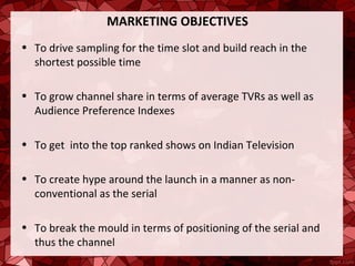 MARKETING OBJECTIVES
• To drive sampling for the time slot and build reach in the
  shortest possible time

• To grow channel share in terms of average TVRs as well as
  Audience Preference Indexes

• To get into the top ranked shows on Indian Television

• To create hype around the launch in a manner as non-
  conventional as the serial

• To break the mould in terms of positioning of the serial and
  thus the channel
 