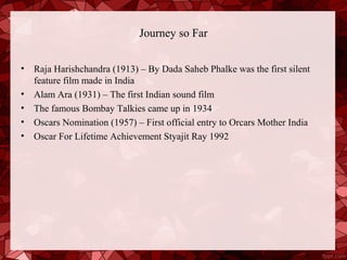 Journey so Far


•   Raja Harishchandra (1913) – By Dada Saheb Phalke was the first silent
    feature film made in India
•   Alam Ara (1931) – The first Indian sound film
•   The famous Bombay Talkies came up in 1934
•   Oscars Nomination (1957) – First official entry to Orcars Mother India
•   Oscar For Lifetime Achievement Styajit Ray 1992
 