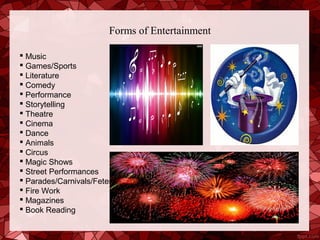 Forms of Entertainment

 Music
 Games/Sports
 Literature
 Comedy
 Performance
 Storytelling
 Theatre
 Cinema
 Dance
 Animals
 Circus
 Magic Shows
 Street Performances
 Parades/Carnivals/Fetes
 Fire Work
 Magazines
 Book Reading
 