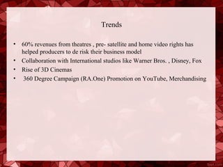 Trends

•   60% revenues from theatres , pre- satellite and home video rights has
    helped producers to de risk their business model
•   Collaboration with International studios like Warner Bros. , Disney, Fox
•   Rise of 3D Cinemas
•   360 Degree Campaign (RA.One) Promotion on YouTube, Merchandising
 