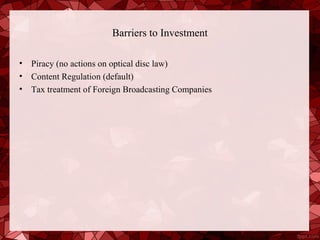 Barriers to Investment

•   Piracy (no actions on optical disc law)
•   Content Regulation (default)
•   Tax treatment of Foreign Broadcasting Companies
 