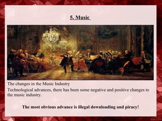 5. Music




The changes in the Music Industry
Technological advances, there has been some negative and positive changes to
the music industry.

       The most obvious advance is illegal downloading and piracy!
 
