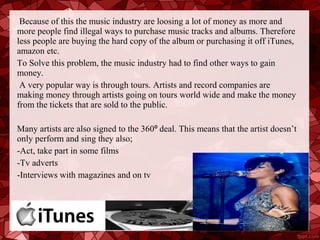 Because of this the music industry are loosing a lot of money as more and
more people find illegal ways to purchase music tracks and albums. Therefore
less people are buying the hard copy of the album or purchasing it off iTunes,
amazon etc.
To Solve this problem, the music industry had to find other ways to gain
money.
 A very popular way is through tours. Artists and record companies are
making money through artists going on tours world wide and make the money
from the tickets that are sold to the public.

Many artists are also signed to the 360⁰ deal. This means that the artist doesn’t
only perform and sing they also;
-Act, take part in some films
-Tv adverts
-Interviews with magazines and on tv
 
