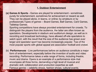 1. Outdoor Entertainment

(a) Games & Sports - Games are played for entertainment - sometimes 
    purely for entertainment, sometimes for achievement or reward as well. 
    They can be played alone, in teams, or online; by amateurs or by 
    professionals.Types of games – Board Games, Ball Games, Card Games, 
    Tabletop Games.
    Sporting competitions have always provided entertainment for crowds. To 
    distinguish the players from the audience, the latter are often known as 
    spectators. Developments in stadium and auditorium design, as well as in 
    recording and broadcast technology, have allowed off-site spectators to 
    watch sport, with the result that the size of the audience has grown ever 
    larger and spectator sport has become increasingly popular. Two of the 
    most popular sports with global appeal are association football and cricket.

(b)  Performances - Live performances before an audience constitute a major 
    form of entertainment, especially before the invention of audio and video 
    recording. Performance takes a wide range of forms, including theatre, 
    music and drama. Opera is an example of a performance style that 
    encompass all three forms, demanding a high level of musical and 
    dramatic skill, collaboration and production expertise as well.
    Famous genres – celebrity shows, fashion shows, cultural events.
 